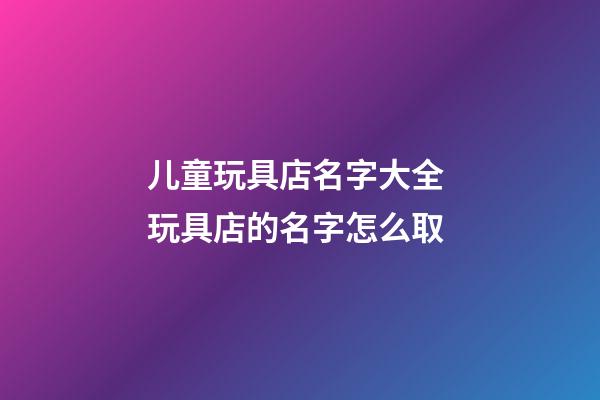 儿童玩具店名字大全 玩具店的名字怎么取-第1张-店铺起名-玄机派